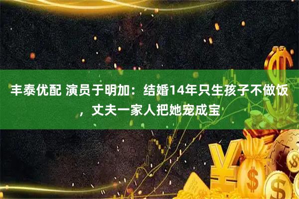 丰泰优配 演员于明加：结婚14年只生孩子不做饭，丈夫一家人把她宠成宝