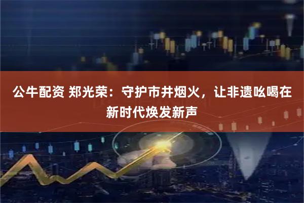 公牛配资 郑光荣：守护市井烟火，让非遗吆喝在新时代焕发新声