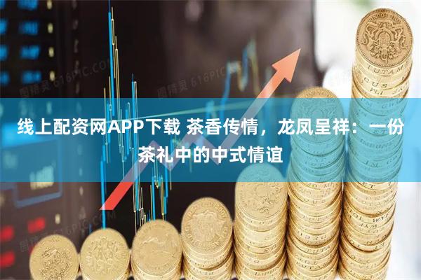 线上配资网APP下载 茶香传情，龙凤呈祥：一份茶礼中的中式情谊