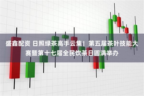 盛鑫配资 日照绿茶高手云集！第五届茶叶技能大赛暨第十七届全民饮茶日圆满举办