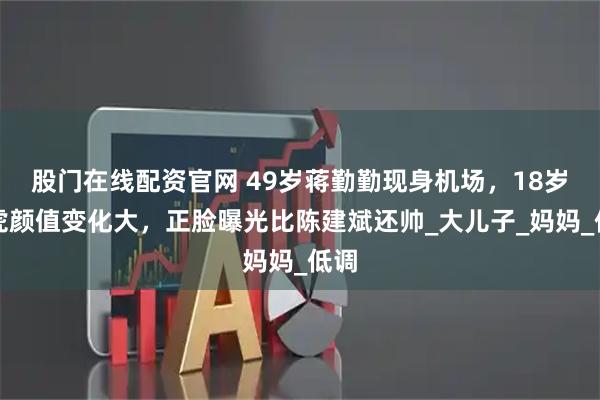 股门在线配资官网 49岁蒋勤勤现身机场，18岁虎虎颜值变化大，正脸曝光比陈建斌还帅_大儿子_妈妈_低调