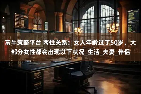 富牛策略平台 两性关系：女人年龄过了50岁，大部分女性都会出现以下状况_生活_夫妻_伴侣