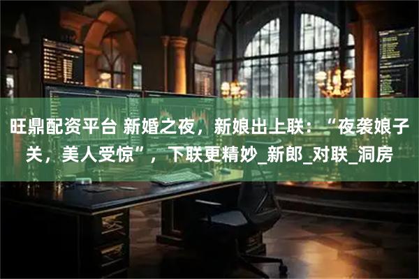 旺鼎配资平台 新婚之夜，新娘出上联：“夜袭娘子关，美人受惊”，下联更精妙_新郎_对联_洞房
