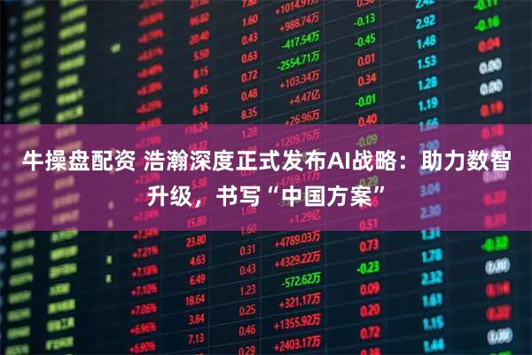 牛操盘配资 浩瀚深度正式发布AI战略：助力数智升级，书写“中国方案”