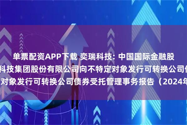 单票配资APP下载 奕瑞科技: 中国国际金融股份有限公司关于奕瑞电子科技集团股份有限公司向不特定对象发行可转换公司债券受托管理事务报告（2024年度）