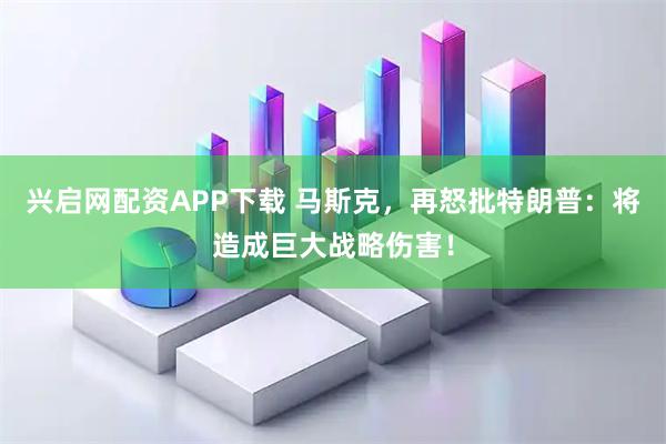 兴启网配资APP下载 马斯克，再怒批特朗普：将造成巨大战略伤害！