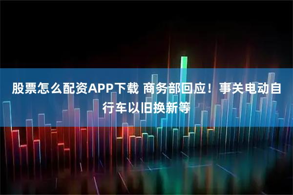 股票怎么配资APP下载 商务部回应！事关电动自行车以旧换新等