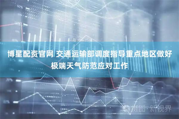 博星配资官网 交通运输部调度指导重点地区做好极端天气防范应对工作