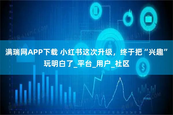 满瑞网APP下载 小红书这次升级，终于把“兴趣”玩明白了_平台_用户_社区