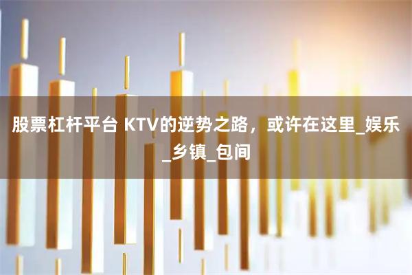股票杠杆平台 KTV的逆势之路，或许在这里_娱乐_乡镇_包间
