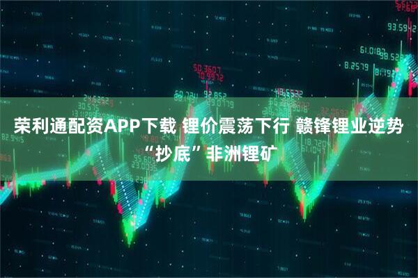 荣利通配资APP下载 锂价震荡下行 赣锋锂业逆势“抄底”非洲锂矿