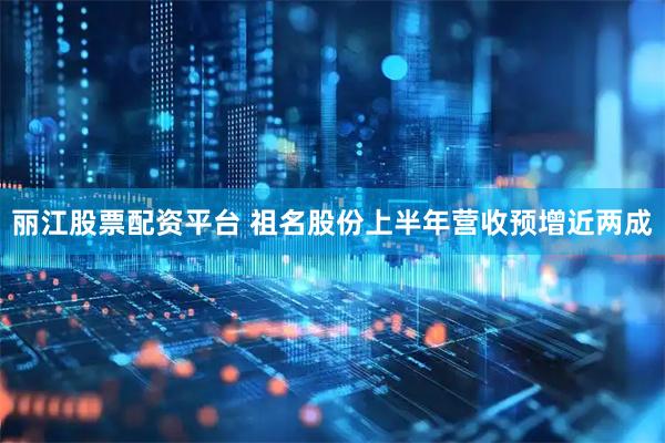 丽江股票配资平台 祖名股份上半年营收预增近两成