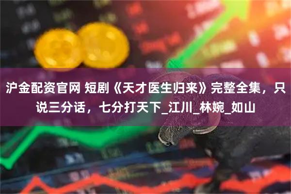 沪金配资官网 短剧《天才医生归来》完整全集，只说三分话，七分打天下_江川_林婉_如山