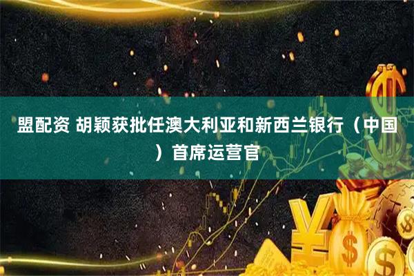 盟配资 胡颖获批任澳大利亚和新西兰银行（中国）首席运营官