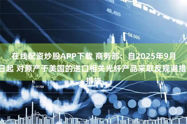 在线配资炒股APP下载 商务部：自2025年9月4日起 对原产于美国的进口相关光纤产品采取反规避措施