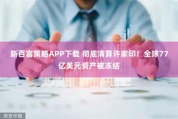 新百富策略APP下载 彻底清算许家印！全球77亿美元资产被冻结