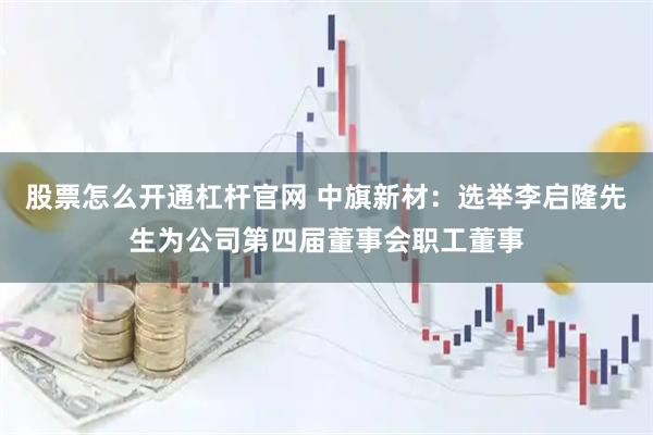 股票怎么开通杠杆官网 中旗新材：选举李启隆先生为公司第四届董事会职工董事