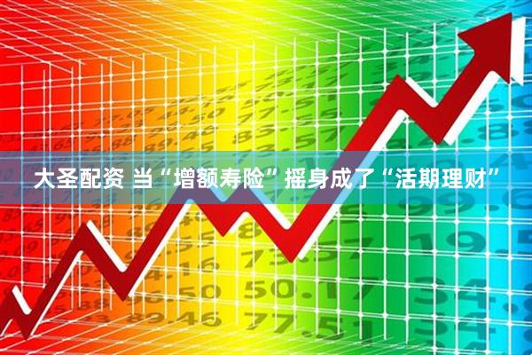 大圣配资 当“增额寿险”摇身成了“活期理财”