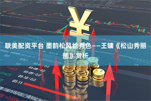 联美配资平台 墨韵松风绘秀色——王镛《松山秀丽图》赏析