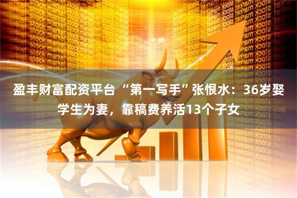 盈丰财富配资平台 “第一写手”张恨水：36岁娶学生为妻，靠稿费养活13个子女