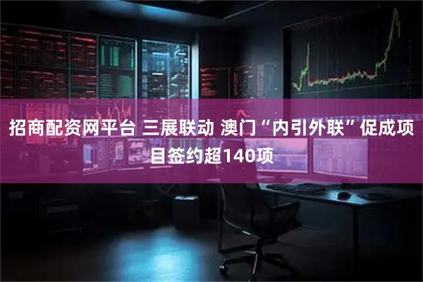 招商配资网平台 三展联动 澳门“内引外联”促成项目签约超140项