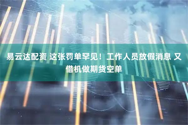易云达配资 这张罚单罕见！工作人员放假消息 又借机做期货空单