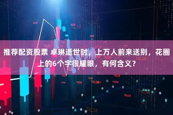 推荐配资股票 卓琳逝世时，上万人前来送别，花圈上的6个字很耀眼，有何含义？