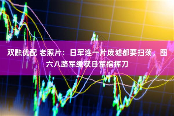 双融优配 老照片：日军连一片废墟都要扫荡，图六八路军缴获日军指挥刀
