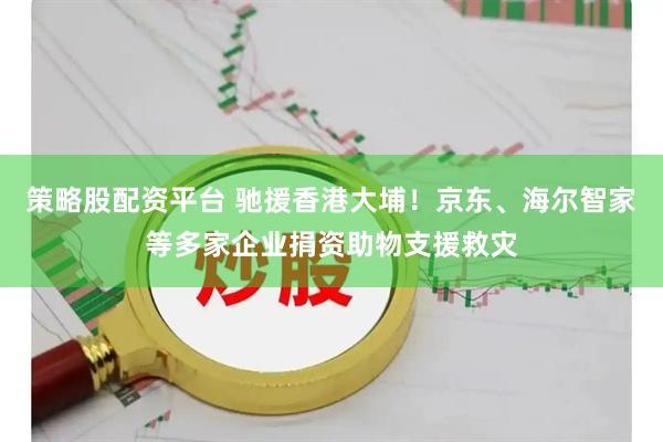 策略股配资平台 驰援香港大埔！京东、海尔智家等多家企业捐资助物支援救灾