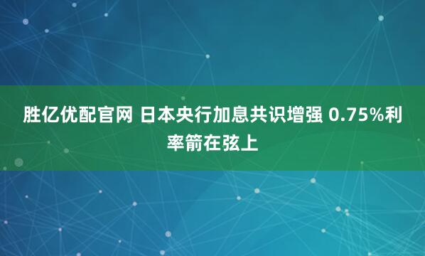 胜亿优配官网 日本央行加息共识增强 0.75%利率箭在弦上