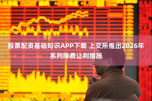 股票配资基础知识APP下载 上交所推出2026年系列降费让利措施