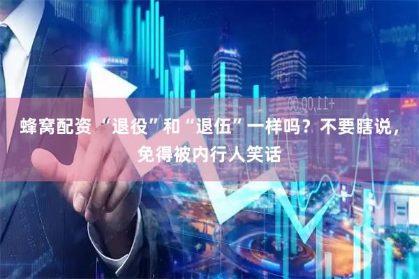 蜂窝配资 “退役”和“退伍”一样吗？不要瞎说，免得被内行人笑话