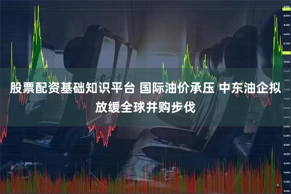 股票配资基础知识平台 国际油价承压 中东油企拟放缓全球并购步伐