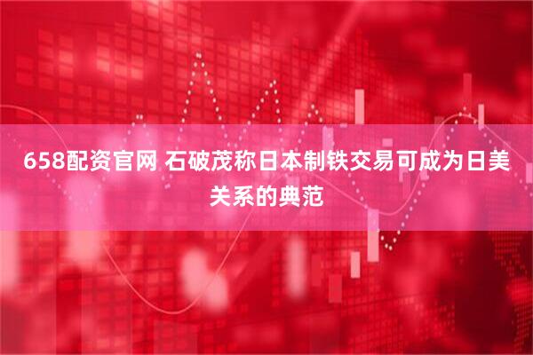 658配资官网 石破茂称日本制铁交易可成为日美关系的典范