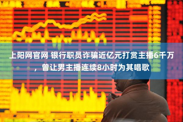 上阳网官网 银行职员诈骗近亿元打赏主播6千万，曾让男主播连续8小时为其唱歌