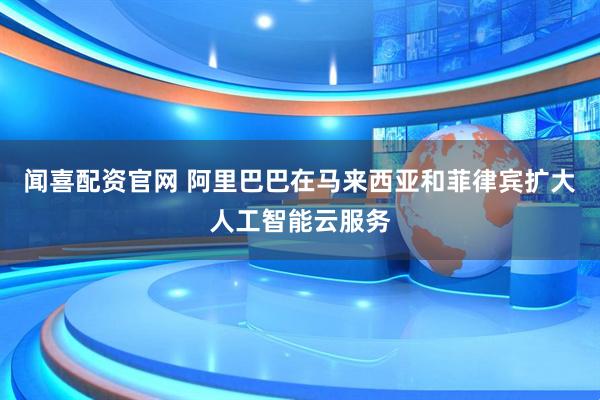 闻喜配资官网 阿里巴巴在马来西亚和菲律宾扩大人工智能云服务