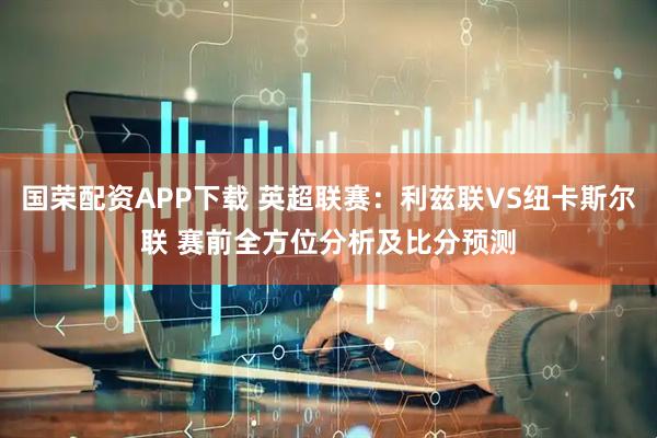 国荣配资APP下载 英超联赛：利兹联VS纽卡斯尔联 赛前全方位分析及比分预测
