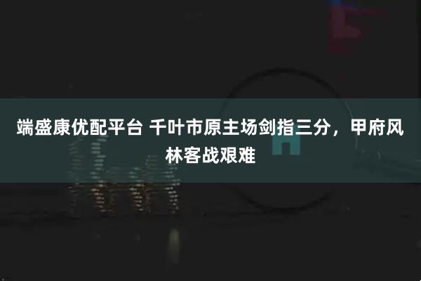 端盛康优配平台 千叶市原主场剑指三分，甲府风林客战艰难