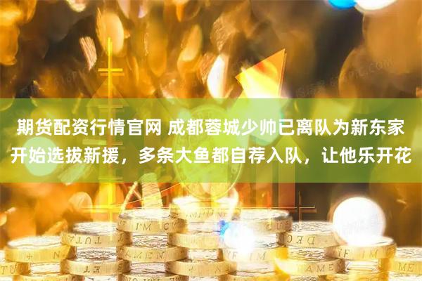期货配资行情官网 成都蓉城少帅已离队为新东家开始选拔新援，多条大鱼都自荐入队，让他乐开花