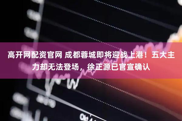 高开网配资官网 成都蓉城即将迎战上港！五大主力却无法登场，徐正源已官宣确认