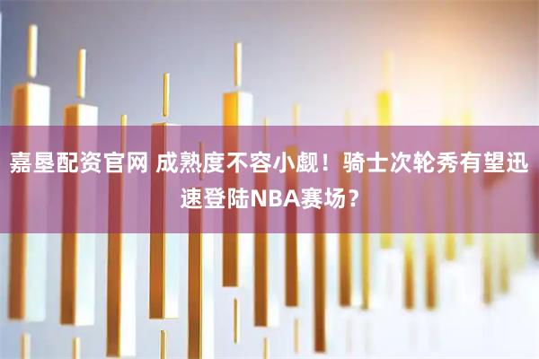 嘉垦配资官网 成熟度不容小觑！骑士次轮秀有望迅速登陆NBA赛场？