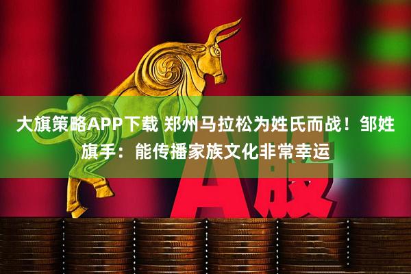 大旗策略APP下载 郑州马拉松为姓氏而战！邹姓旗手：能传播家族文化非常幸运
