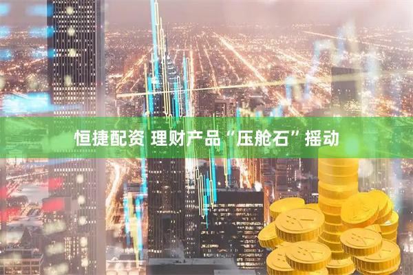 恒捷配资 理财产品“压舱石”摇动